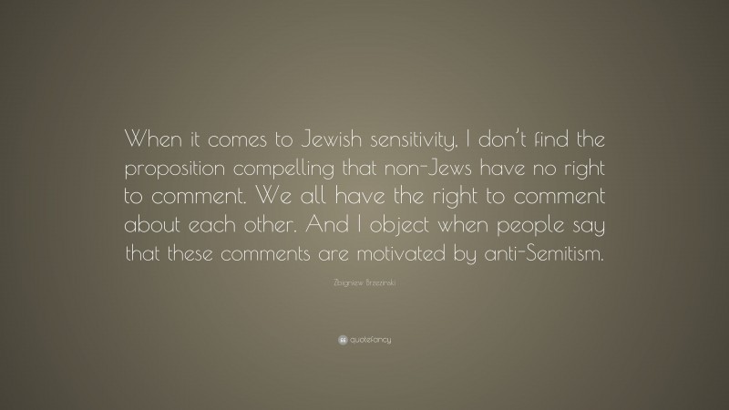Zbigniew Brzezinski Quote: “When it comes to Jewish sensitivity, I don’t find the proposition compelling that non-Jews have no right to comment. We all have the right to comment about each other. And I object when people say that these comments are motivated by anti-Semitism.”