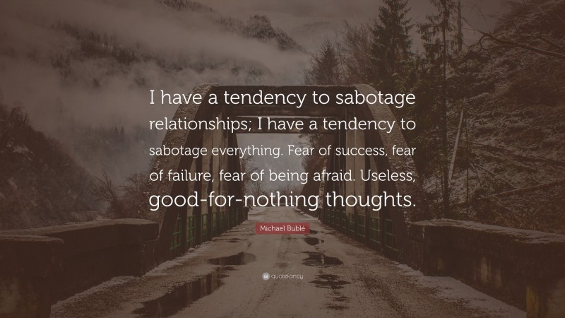 Michael Bublé Quote: “I have a tendency to sabotage relationships; I have a tendency to sabotage everything. Fear of success, fear of failure, fear of being afraid. Useless, good-for-nothing thoughts.”