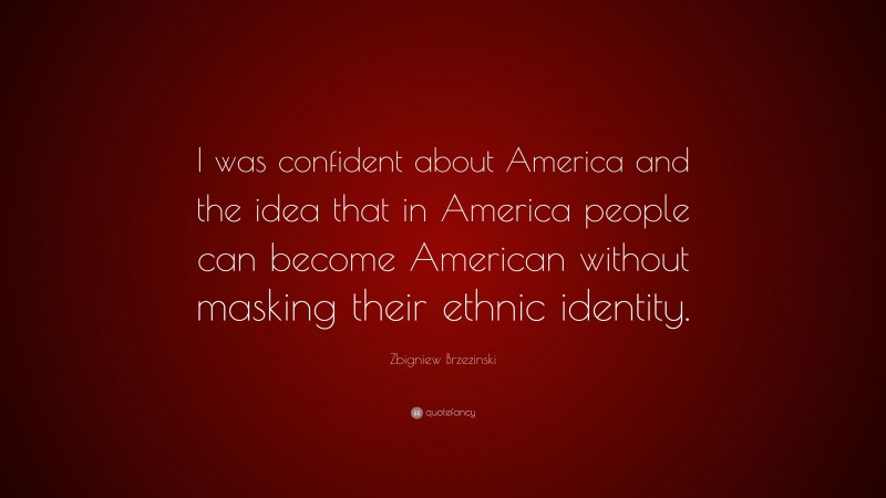 Zbigniew Brzezinski Quote: “I was confident about America and the idea that in America people can become American without masking their ethnic identity.”