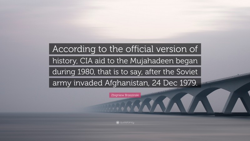 Zbigniew Brzezinski Quote: “According to the official version of history, CIA aid to the Mujahadeen began during 1980, that is to say, after the Soviet army invaded Afghanistan, 24 Dec 1979.”