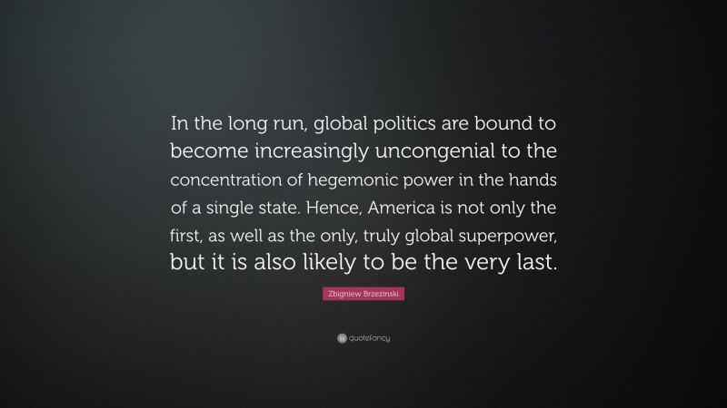 Zbigniew Brzezinski Quote: “In the long run, global politics are bound to become increasingly uncongenial to the concentration of hegemonic power in the hands of a single state. Hence, America is not only the first, as well as the only, truly global superpower, but it is also likely to be the very last.”