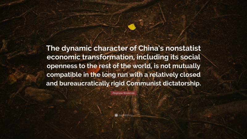 Zbigniew Brzezinski Quote: “The dynamic character of China’s nonstatist economic transformation, including its social openness to the rest of the world, is not mutually compatible in the long run with a relatively closed and bureaucratically rigid Communist dictatorship.”