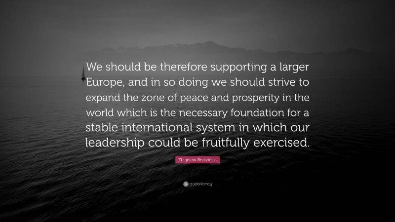 Zbigniew Brzezinski Quote: “We should be therefore supporting a larger Europe, and in so doing we should strive to expand the zone of peace and prosperity in the world which is the necessary foundation for a stable international system in which our leadership could be fruitfully exercised.”