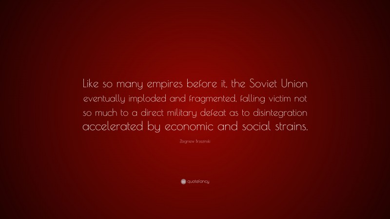 Zbigniew Brzezinski Quote: “Like so many empires before it, the Soviet Union eventually imploded and fragmented, falling victim not so much to a direct military defeat as to disintegration accelerated by economic and social strains.”