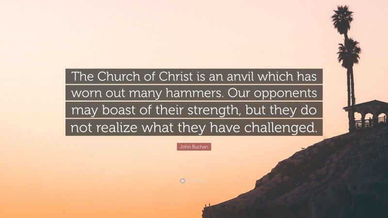 John Buchan Quote: “The Church of Christ is an anvil which has worn out many hammers. Our opponents may boast of their strength, but they do not realize what they have challenged.”