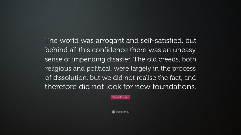 John Buchan Quote: “The world was arrogant and self-satisfied, but behind all this confidence there was an uneasy sense of impending disaster. The old creeds, both religious and political, were largely in the process of dissolution, but we did not realise the fact, and therefore did not look for new foundations.”