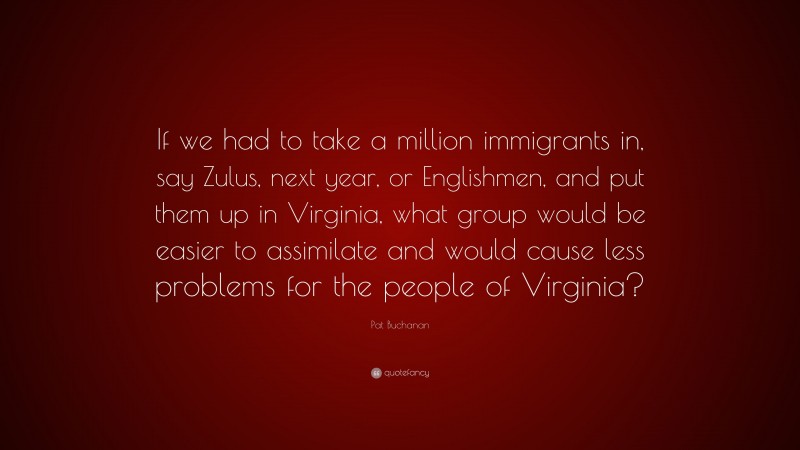 Pat Buchanan Quote: “If we had to take a million immigrants in, say Zulus, next year, or Englishmen, and put them up in Virginia, what group would be easier to assimilate and would cause less problems for the people of Virginia?”