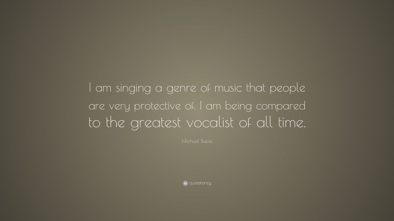 Michael Bublé Quote: “I am singing a genre of music that people are very protective of. I am being compared to the greatest vocalist of all time.”