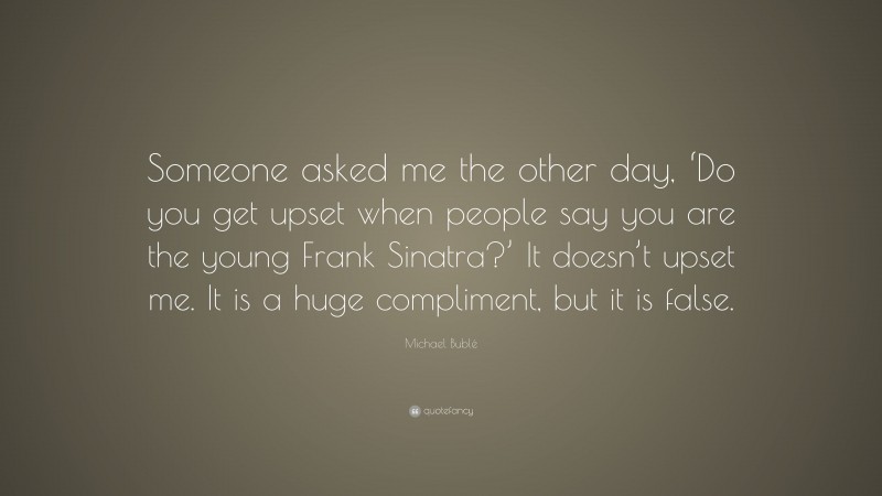 Michael Bublé Quote: “Someone asked me the other day, ‘Do you get upset when people say you are the young Frank Sinatra?’ It doesn’t upset me. It is a huge compliment, but it is false.”