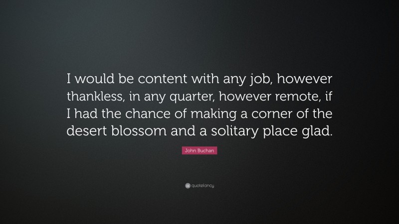 John Buchan Quote: “I would be content with any job, however thankless, in any quarter, however remote, if I had the chance of making a corner of the desert blossom and a solitary place glad.”