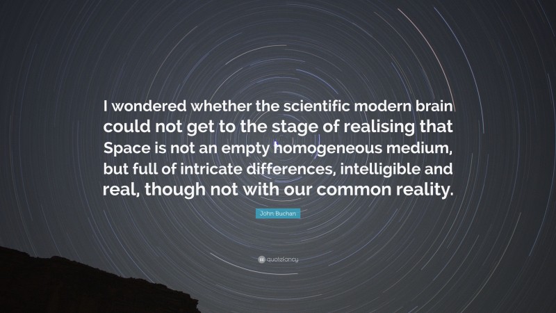 John Buchan Quote: “I wondered whether the scientific modern brain could not get to the stage of realising that Space is not an empty homogeneous medium, but full of intricate differences, intelligible and real, though not with our common reality.”