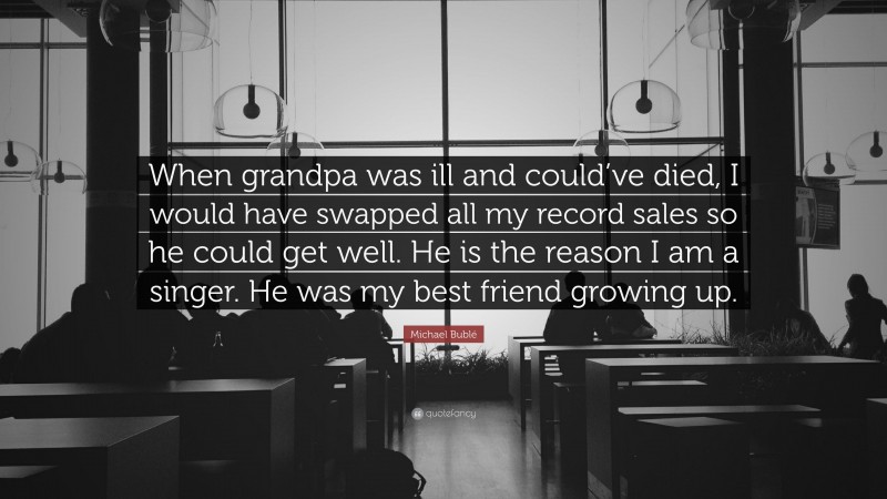 Michael Bublé Quote: “When grandpa was ill and could’ve died, I would have swapped all my record sales so he could get well. He is the reason I am a singer. He was my best friend growing up.”