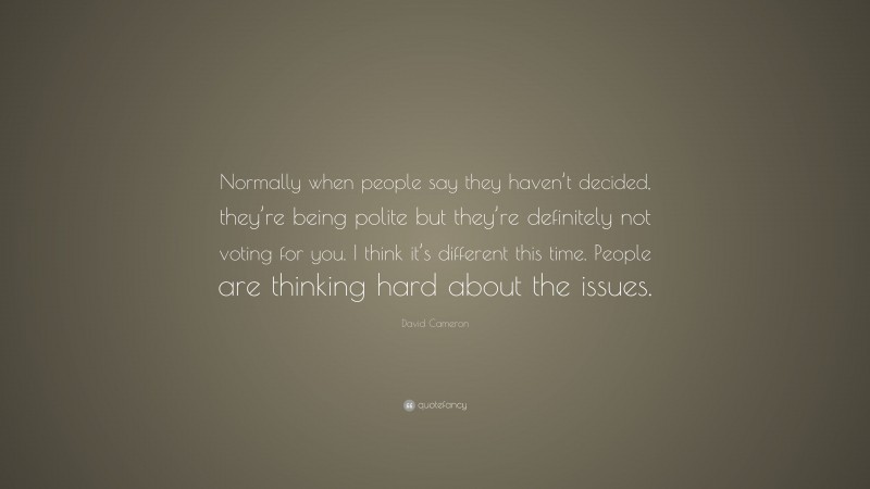 David Cameron Quote: “Normally when people say they haven’t decided, they’re being polite but they’re definitely not voting for you. I think it’s different this time. People are thinking hard about the issues.”