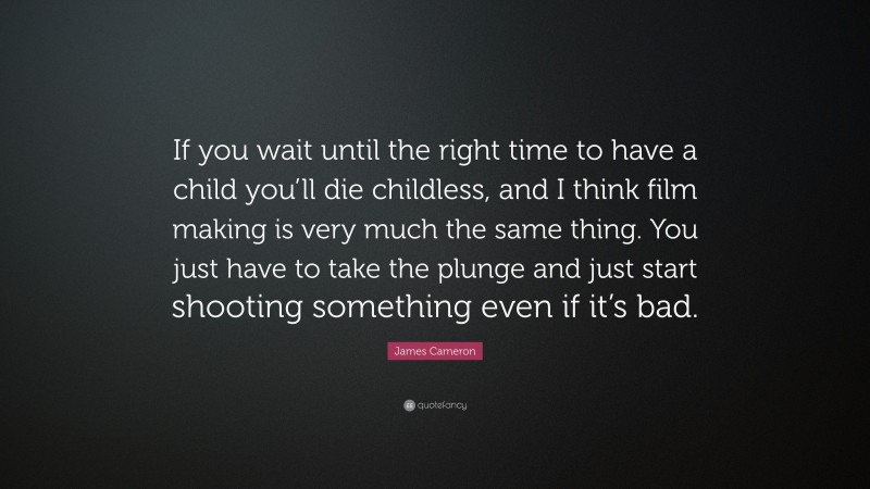 James Cameron Quote: “If you wait until the right time to have a child you’ll die childless, and I think film making is very much the same thing. You just have to take the plunge and just start shooting something even if it’s bad.”