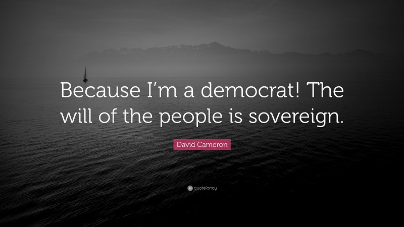 David Cameron Quote: “Because I’m a democrat! The will of the people is sovereign.”