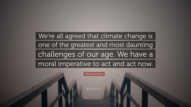 David Cameron Quote: “We’re all agreed that climate change is one of the greatest and most daunting challenges of our age. We have a moral imperative to act and act now.”