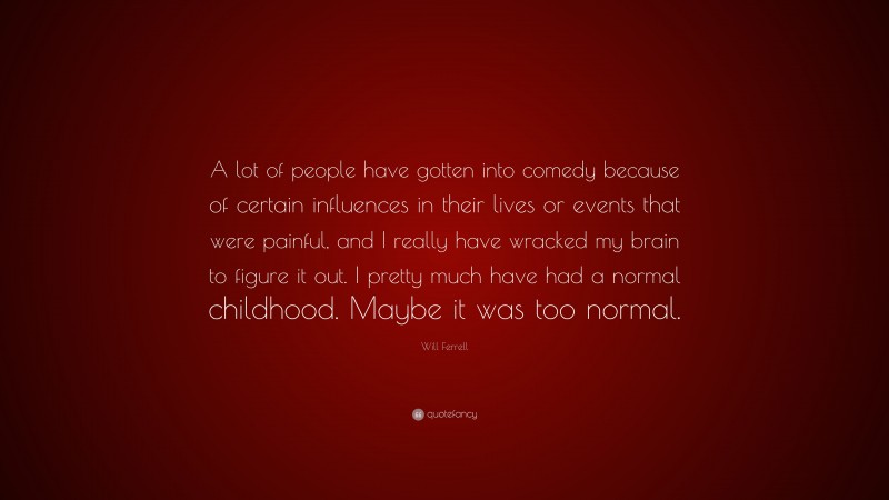 Will Ferrell Quote: “A lot of people have gotten into comedy because of certain influences in their lives or events that were painful, and I really have wracked my brain to figure it out. I pretty much have had a normal childhood. Maybe it was too normal.”