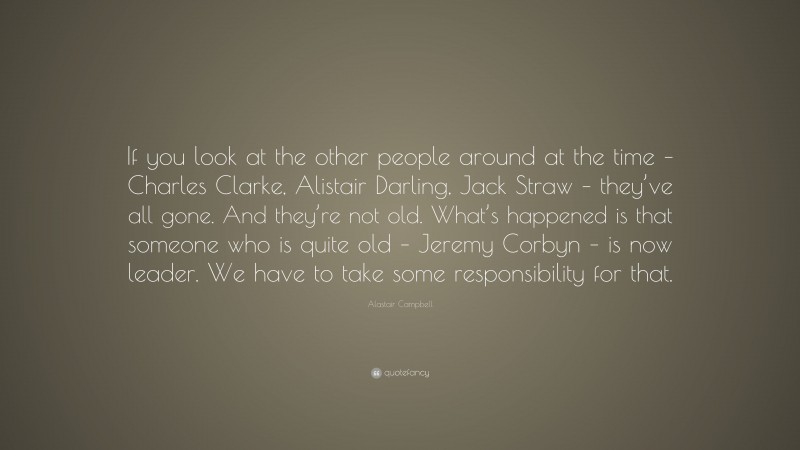 Alastair Campbell Quote: “If you look at the other people around at the time – Charles Clarke, Alistair Darling, Jack Straw – they’ve all gone. And they’re not old. What’s happened is that someone who is quite old – Jeremy Corbyn – is now leader. We have to take some responsibility for that.”
