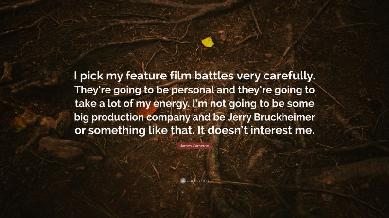 James Cameron Quote: “I pick my feature film battles very carefully. They’re going to be personal and they’re going to take a lot of my energy. I’m not going to be some big production company and be Jerry Bruckheimer or something like that. It doesn’t interest me.”