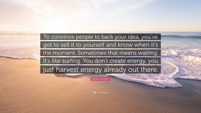 James Cameron Quote: “To convince people to back your idea, you’ve got to sell it to yourself and know when it’s the moment. Sometimes that means waiting. It’s like surfing. You don’t create energy, you just harvest energy already out there.”