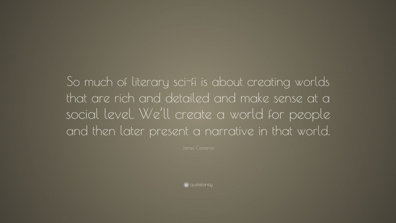 James Cameron Quote: “So much of literary sci-fi is about creating worlds that are rich and detailed and make sense at a social level. We’ll create a world for people and then later present a narrative in that world.”