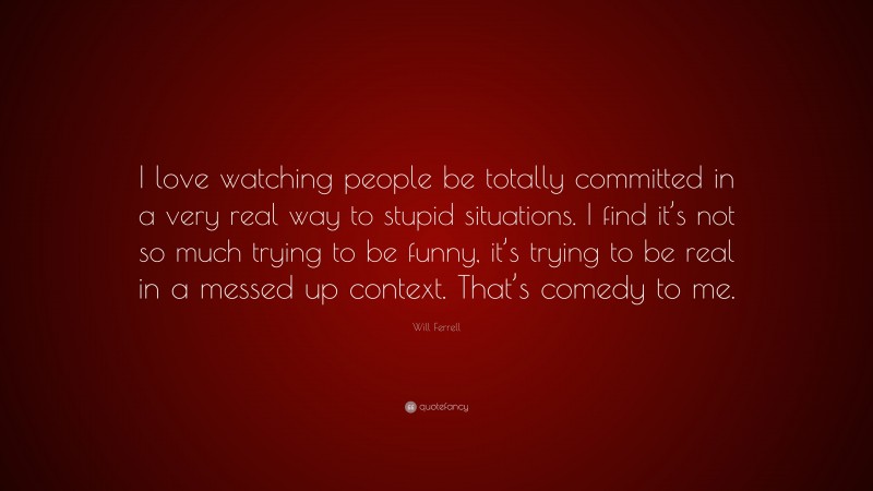 Will Ferrell Quote: “I love watching people be totally committed in a very real way to stupid situations. I find it’s not so much trying to be funny, it’s trying to be real in a messed up context. That’s comedy to me.”