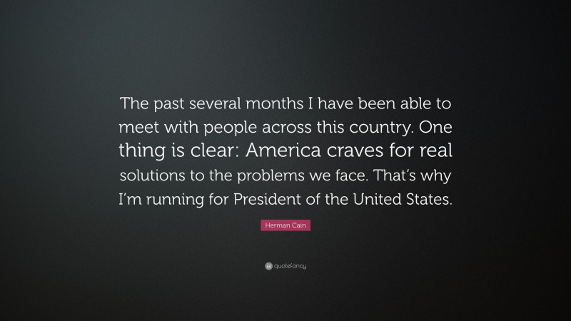 Herman Cain Quote: “The past several months I have been able to meet with people across this country. One thing is clear: America craves for real solutions to the problems we face. That’s why I’m running for President of the United States.”