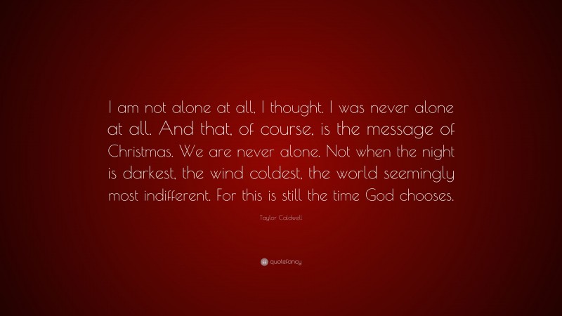 Taylor Caldwell Quote: “I am not alone at all, I thought. I was never alone at all. And that, of course, is the message of Christmas. We are never alone. Not when the night is darkest, the wind coldest, the world seemingly most indifferent. For this is still the time God chooses.”