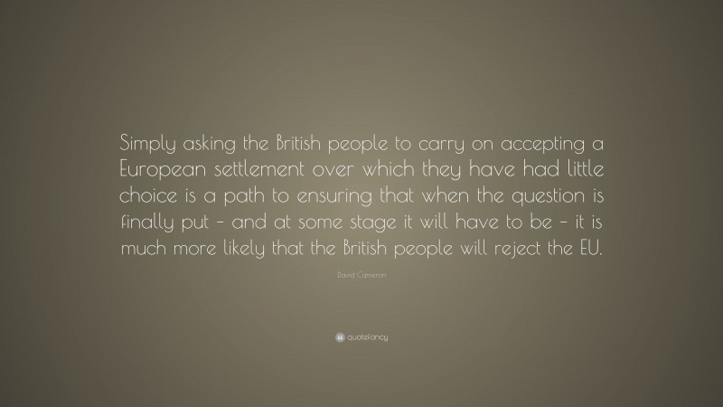 David Cameron Quote: “Simply asking the British people to carry on accepting a European settlement over which they have had little choice is a path to ensuring that when the question is finally put – and at some stage it will have to be – it is much more likely that the British people will reject the EU.”