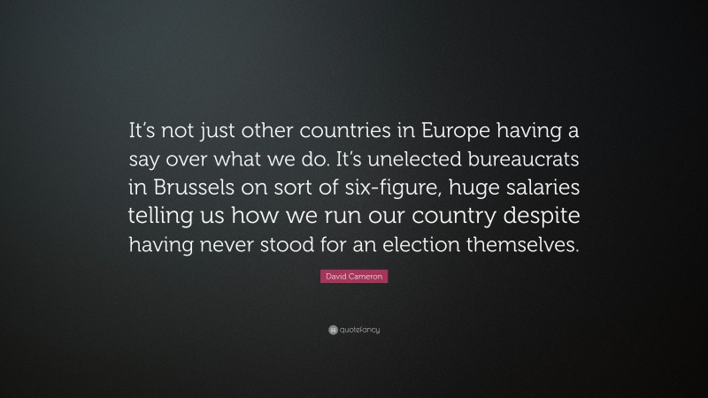 David Cameron Quote: “It’s not just other countries in Europe having a say over what we do. It’s unelected bureaucrats in Brussels on sort of six-figure, huge salaries telling us how we run our country despite having never stood for an election themselves.”