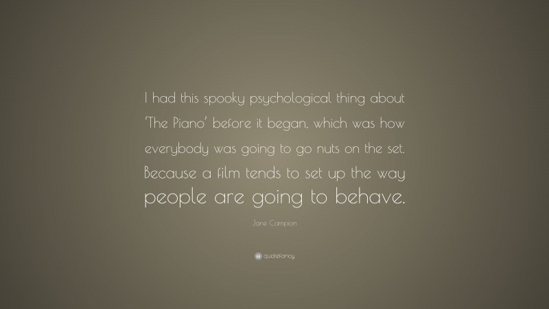 Jane Campion Quote: “I had this spooky psychological thing about ‘The Piano’ before it began, which was how everybody was going to go nuts on the set. Because a film tends to set up the way people are going to behave.”