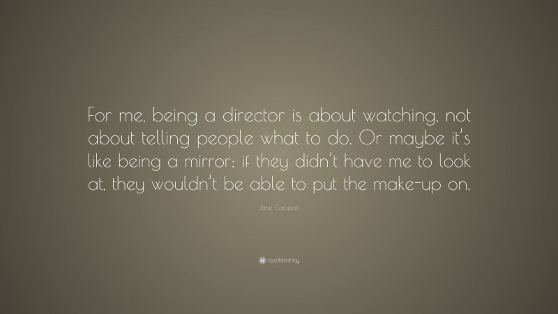 Jane Campion Quote: “For me, being a director is about watching, not about telling people what to do. Or maybe it’s like being a mirror; if they didn’t have me to look at, they wouldn’t be able to put the make-up on.”