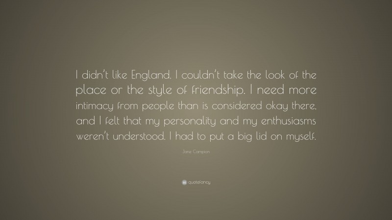 Jane Campion Quote: “I didn’t like England. I couldn’t take the look of the place or the style of friendship. I need more intimacy from people than is considered okay there, and I felt that my personality and my enthusiasms weren’t understood. I had to put a big lid on myself.”