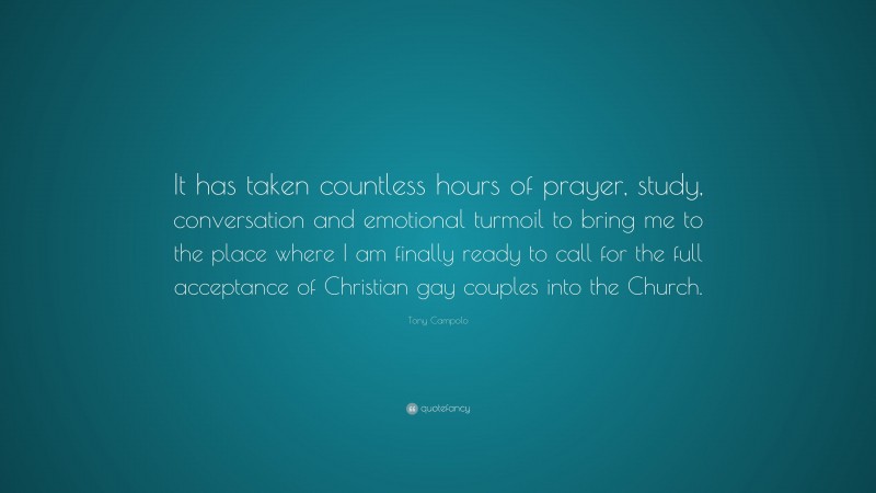 Tony Campolo Quote: “It has taken countless hours of prayer, study, conversation and emotional turmoil to bring me to the place where I am finally ready to call for the full acceptance of Christian gay couples into the Church.”