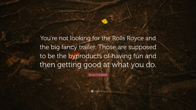Bruce Campbell Quote: “You’re not looking for the Rolls Royce and the big fancy trailer. Those are supposed to be the byproducts of having fun and then getting good at what you do.”