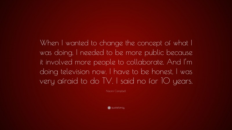 Naomi Campbell Quote: “When I wanted to change the concept of what I was doing, I needed to be more public because it involved more people to collaborate. And I’m doing television now. I have to be honest, I was very afraid to do TV. I said no for 10 years.”