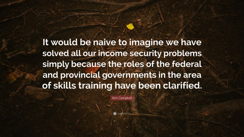 Kim Campbell Quote: “It would be naive to imagine we have solved all our income security problems simply because the roles of the federal and provincial governments in the area of skills training have been clarified.”
