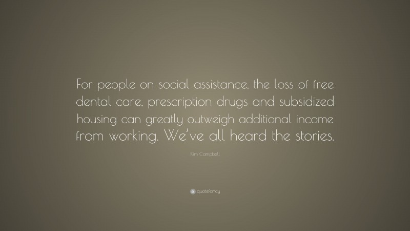 Kim Campbell Quote: “For people on social assistance, the loss of free dental care, prescription drugs and subsidized housing can greatly outweigh additional income from working. We’ve all heard the stories.”