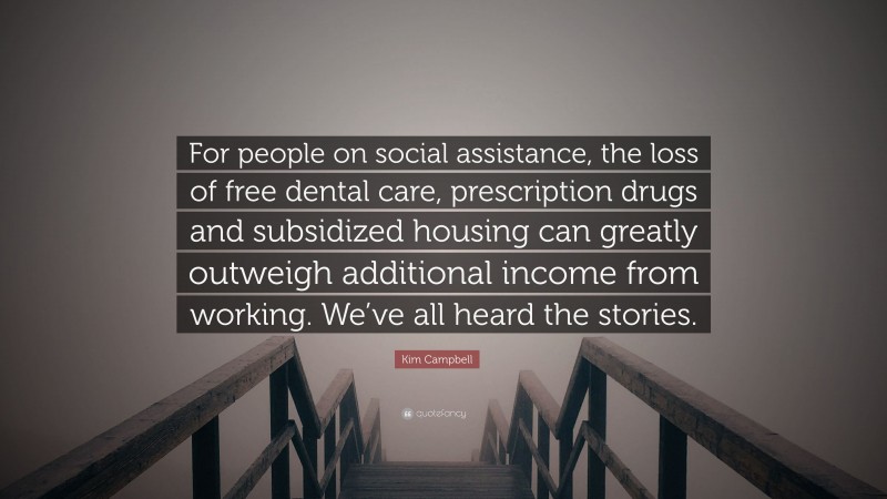 Kim Campbell Quote: “For people on social assistance, the loss of free dental care, prescription drugs and subsidized housing can greatly outweigh additional income from working. We’ve all heard the stories.”