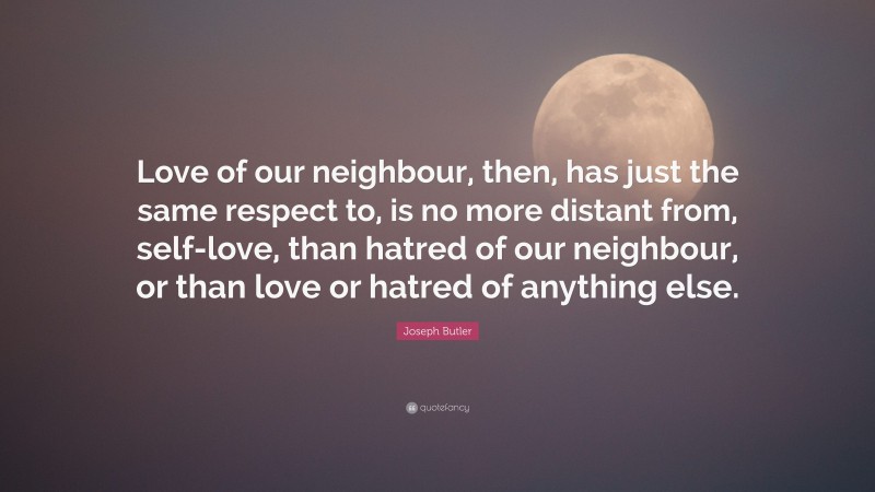 Joseph Butler Quote: “Love of our neighbour, then, has just the same respect to, is no more distant from, self-love, than hatred of our neighbour, or than love or hatred of anything else.”