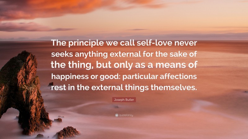 Joseph Butler Quote: “The principle we call self-love never seeks anything external for the sake of the thing, but only as a means of happiness or good: particular affections rest in the external things themselves.”
