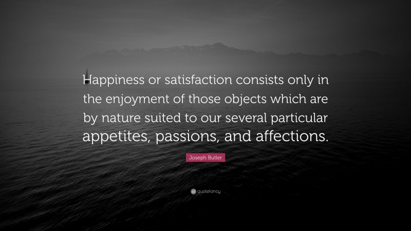 Joseph Butler Quote: “Happiness or satisfaction consists only in the enjoyment of those objects which are by nature suited to our several particular appetites, passions, and affections.”