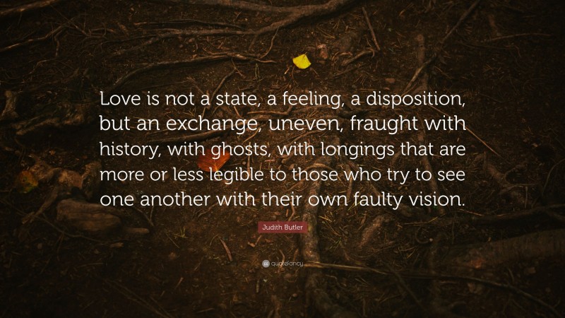 Judith Butler Quote: “Love is not a state, a feeling, a disposition, but an exchange, uneven, fraught with history, with ghosts, with longings that are more or less legible to those who try to see one another with their own faulty vision.”
