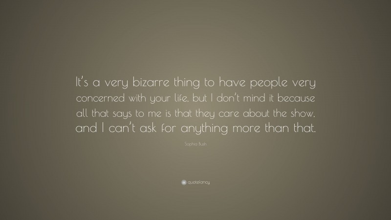 Sophia Bush Quote: “It’s a very bizarre thing to have people very concerned with your life, but I don’t mind it because all that says to me is that they care about the show, and I can’t ask for anything more than that.”