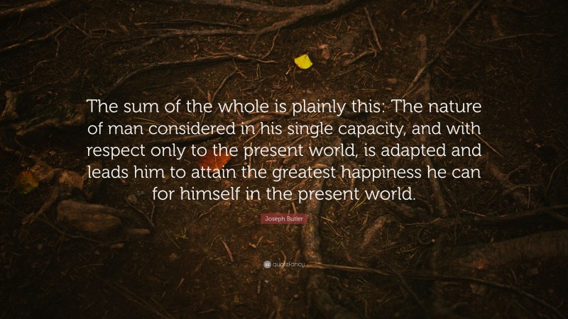 Joseph Butler Quote: “The sum of the whole is plainly this: The nature of man considered in his single capacity, and with respect only to the present world, is adapted and leads him to attain the greatest happiness he can for himself in the present world.”
