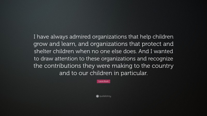 Laura Bush Quote: “I have always admired organizations that help children grow and learn, and organizations that protect and shelter children when no one else does. And I wanted to draw attention to these organizations and recognize the contributions they were making to the country and to our children in particular.”