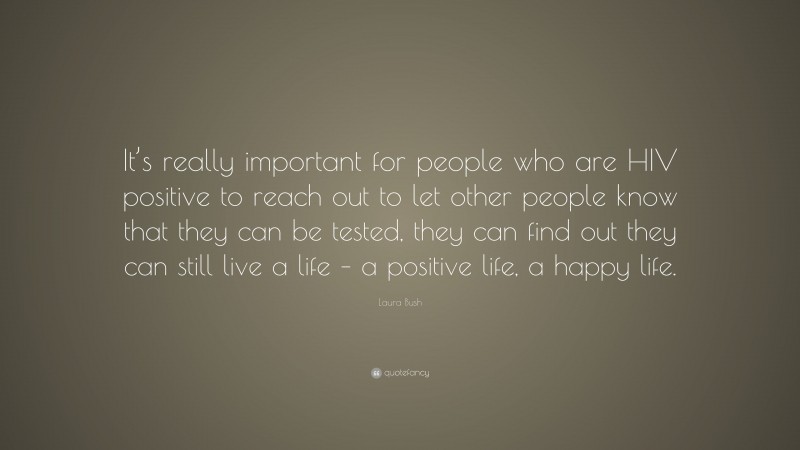 Laura Bush Quote: “It’s really important for people who are HIV positive to reach out to let other people know that they can be tested, they can find out they can still live a life – a positive life, a happy life.”