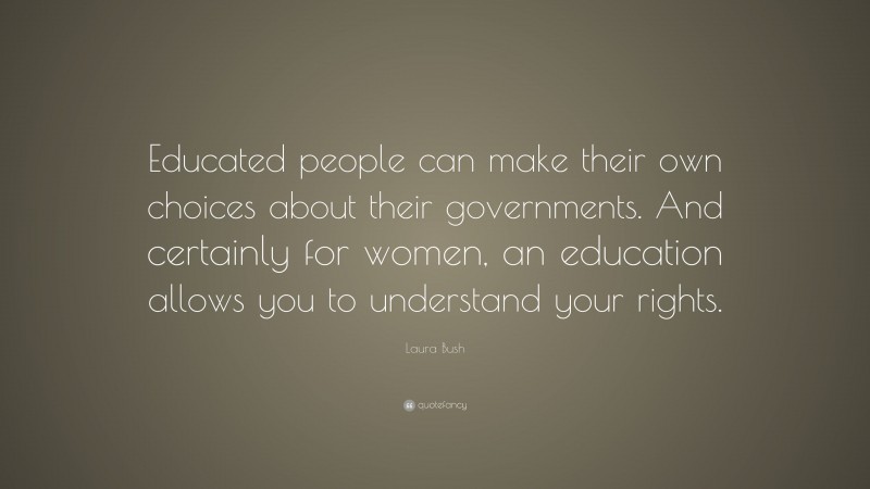 Laura Bush Quote: “Educated people can make their own choices about their governments. And certainly for women, an education allows you to understand your rights.”
