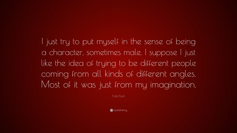 Kate Bush Quote: “I just try to put myself in the sense of being a character, sometimes male. I suppose I just like the idea of trying to be different people coming from all kinds of different angles. Most of it was just from my imagination.”