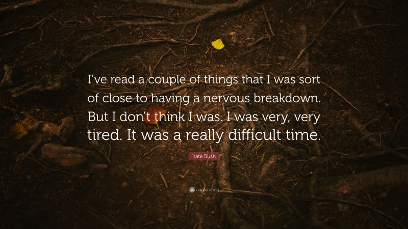 Kate Bush Quote: “I’ve read a couple of things that I was sort of close to having a nervous breakdown. But I don’t think I was. I was very, very tired. It was a really difficult time.”